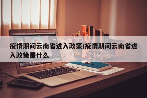 疫情期间云南省进入政策/疫情期间云南省进入政策是什么
