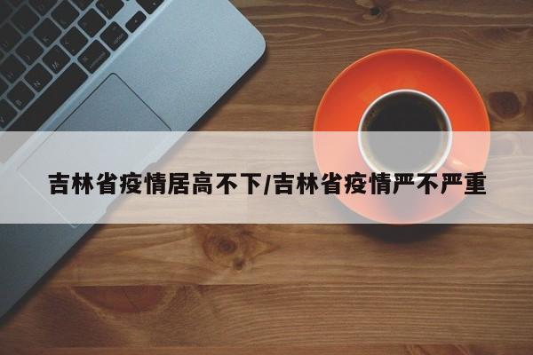吉林省疫情居高不下/吉林省疫情严不严重
