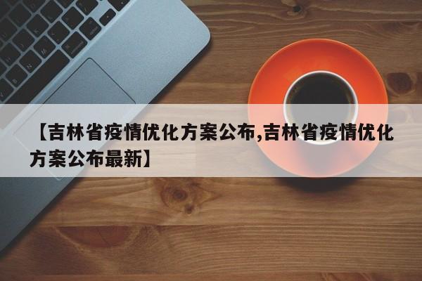 【吉林省疫情优化方案公布,吉林省疫情优化方案公布最新】