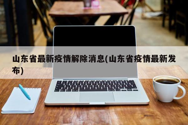 山东省最新疫情解除消息(山东省疫情最新发布)