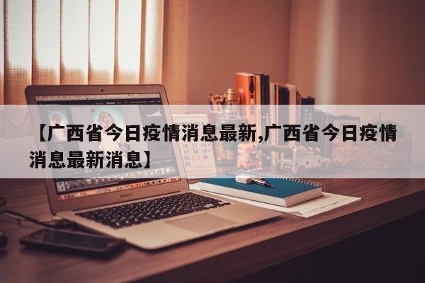 【广西省今日疫情消息最新,广西省今日疫情消息最新消息】