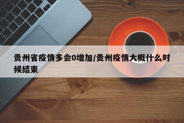 贵州省疫情多会0增加/贵州疫情大概什么时候结束