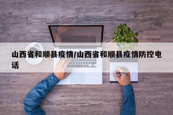 山西省和顺县疫情/山西省和顺县疫情防控电话