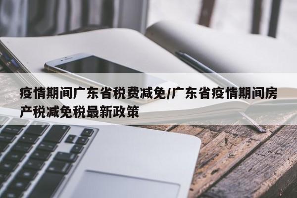 疫情期间广东省税费减免/广东省疫情期间房产税减免税最新政策