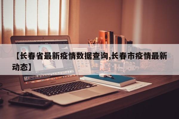 【长春省最新疫情数据查询,长春市疫情最新动态】