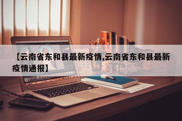 【云南省东和县最新疫情,云南省东和县最新疫情通报】