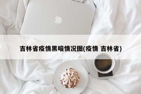吉林省疫情黑暗情况图(疫情 吉林省)