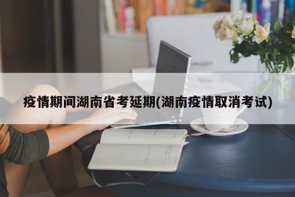 疫情期间湖南省考延期(湖南疫情取消考试)