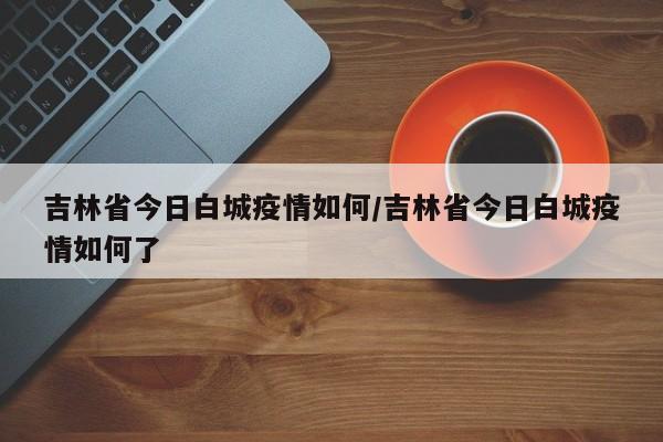 吉林省今日白城疫情如何/吉林省今日白城疫情如何了
