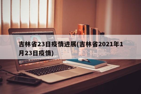 吉林省23日疫情进展(吉林省2021年1月23日疫情)