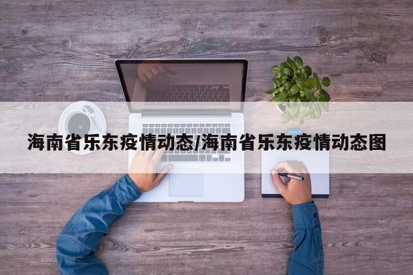 海南省乐东疫情动态/海南省乐东疫情动态图