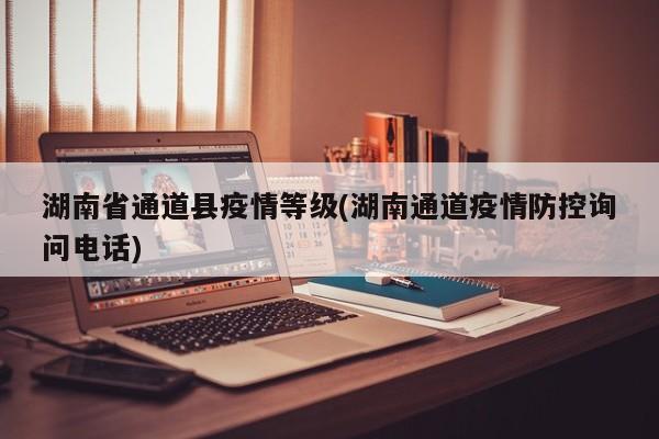 湖南省通道县疫情等级(湖南通道疫情防控询问电话)