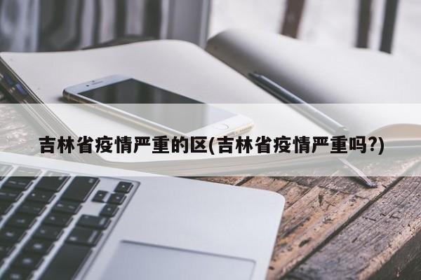 吉林省疫情严重的区(吉林省疫情严重吗?)