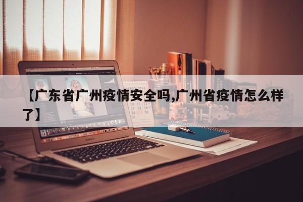 【广东省广州疫情安全吗,广州省疫情怎么样了】