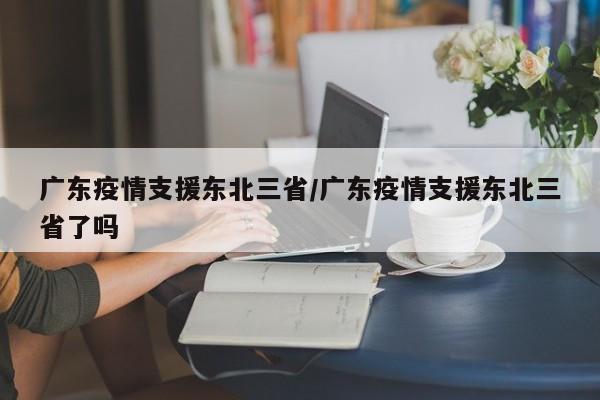 广东疫情支援东北三省/广东疫情支援东北三省了吗