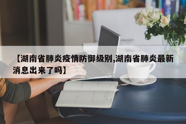 【湖南省肺炎疫情防御级别,湖南省肺炎最新消息出来了吗】