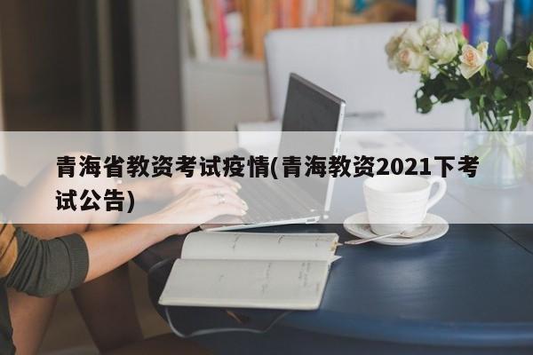 青海省教资考试疫情(青海教资2021下考试公告)