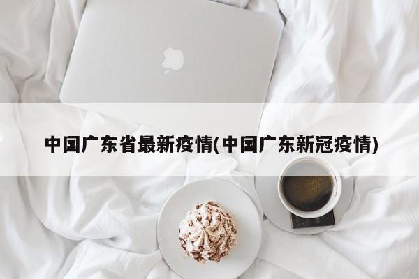 中国广东省最新疫情(中国广东新冠疫情)