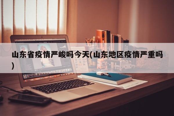 山东省疫情严峻吗今天(山东地区疫情严重吗)