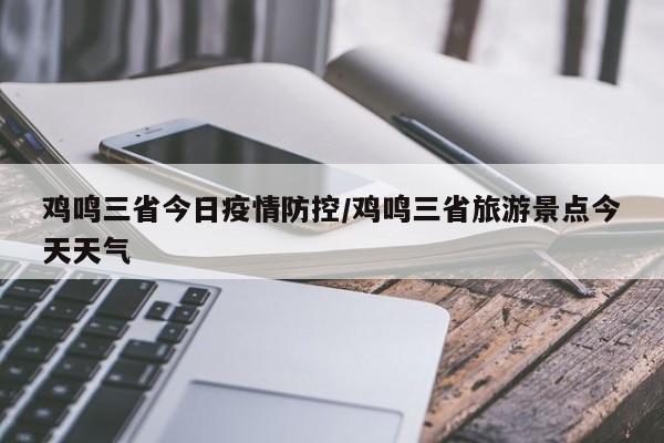 鸡鸣三省今日疫情防控/鸡鸣三省旅游景点今天天气