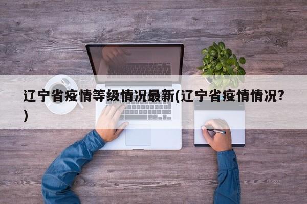 辽宁省疫情等级情况最新(辽宁省疫情情况?)
