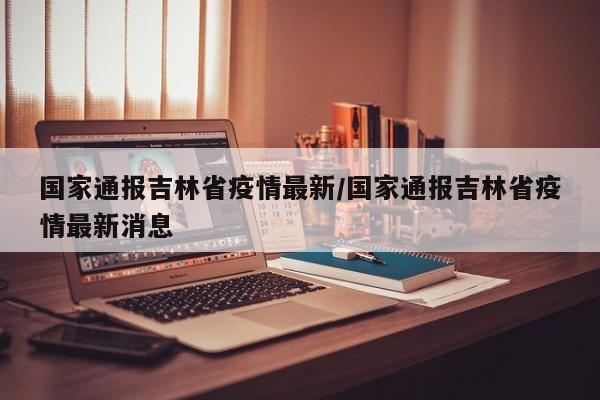 国家通报吉林省疫情最新/国家通报吉林省疫情最新消息
