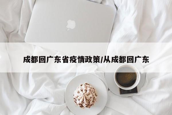 成都回广东省疫情政策/从成都回广东