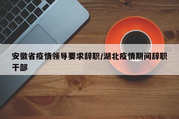 安徽省疫情领导要求辞职/湖北疫情期间辞职干部