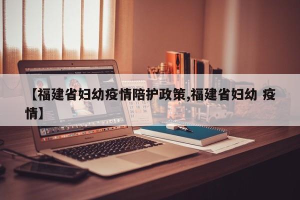 【福建省妇幼疫情陪护政策,福建省妇幼 疫情】