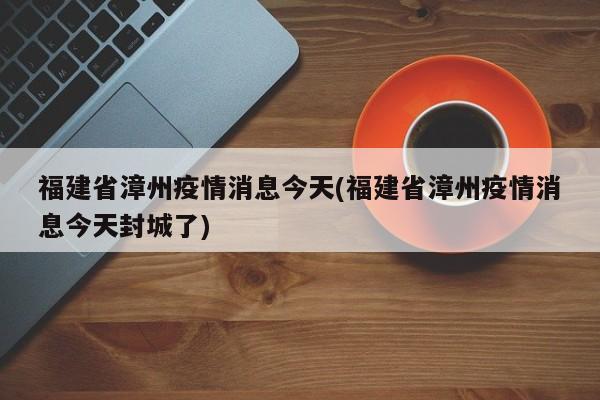 福建省漳州疫情消息今天(福建省漳州疫情消息今天封城了)
