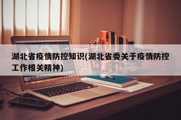湖北省疫情防控知识(湖北省委关于疫情防控工作相关精神)