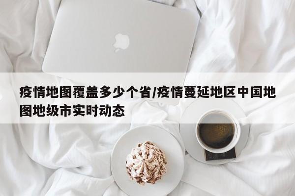 疫情地图覆盖多少个省/疫情蔓延地区中国地图地级市实时动态