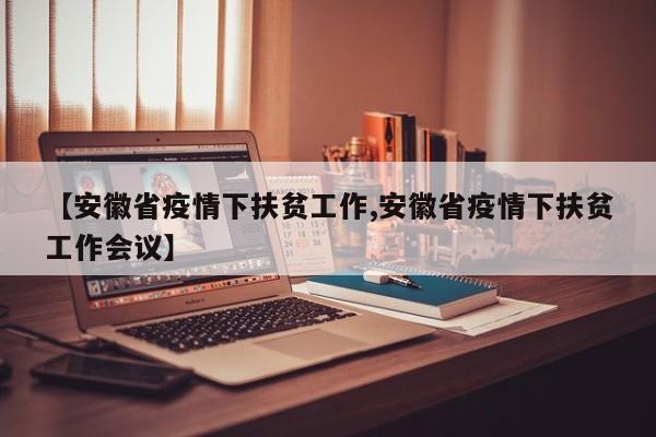 【安徽省疫情下扶贫工作,安徽省疫情下扶贫工作会议】