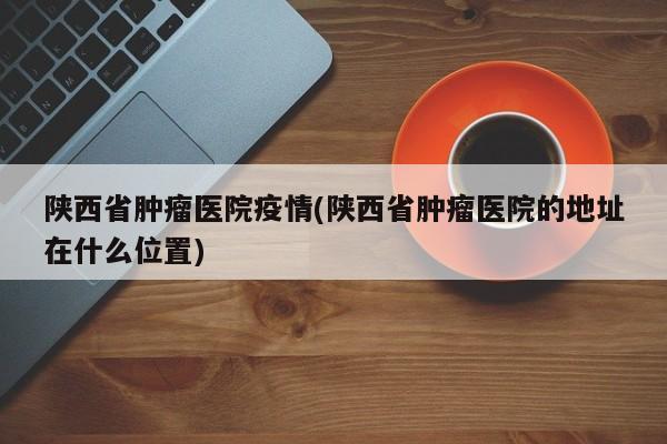 陕西省肿瘤医院疫情(陕西省肿瘤医院的地址在什么位置)