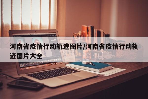 河南省疫情行动轨迹图片/河南省疫情行动轨迹图片大全