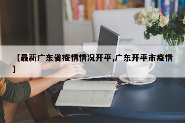 【最新广东省疫情情况开平,广东开平市疫情】