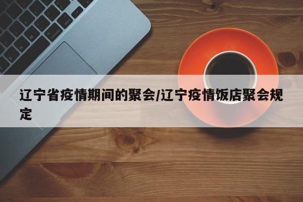 辽宁省疫情期间的聚会/辽宁疫情饭店聚会规定