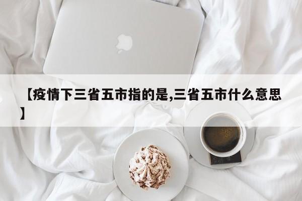 【疫情下三省五市指的是,三省五市什么意思】