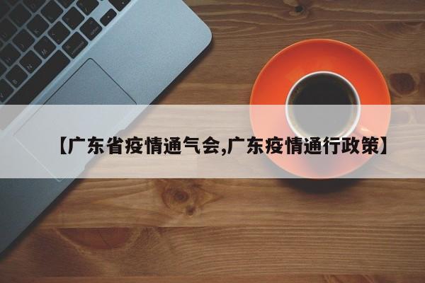 【广东省疫情通气会,广东疫情通行政策】