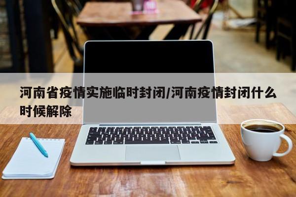 河南省疫情实施临时封闭/河南疫情封闭什么时候解除