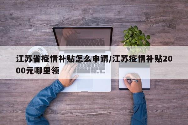 江苏省疫情补贴怎么申请/江苏疫情补贴2000元哪里领