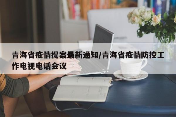 青海省疫情提案最新通知/青海省疫情防控工作电视电话会议