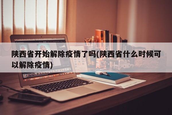 陕西省开始解除疫情了吗(陕西省什么时候可以解除疫情)