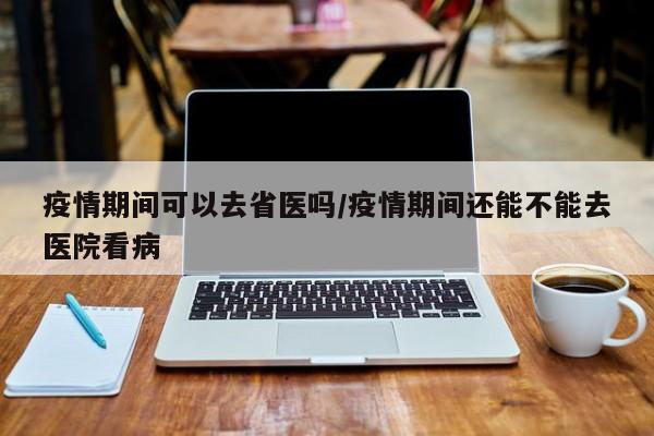 疫情期间可以去省医吗/疫情期间还能不能去医院看病