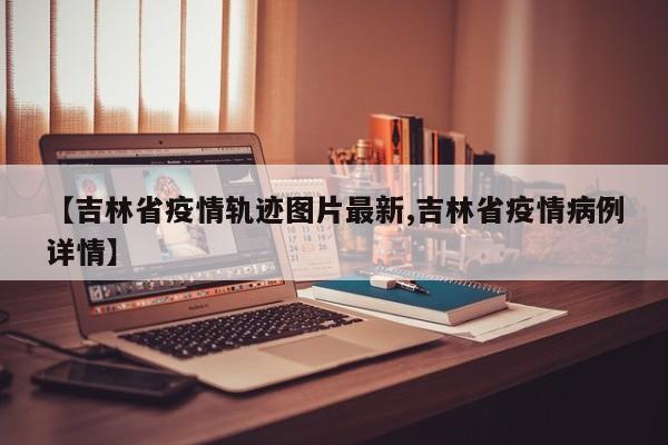 【吉林省疫情轨迹图片最新,吉林省疫情病例详情】