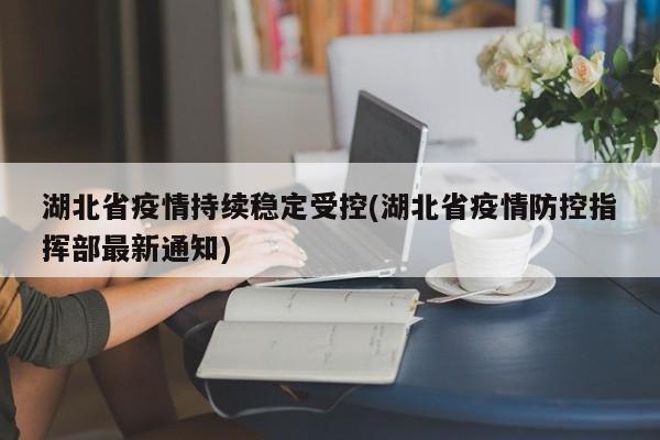 湖北省疫情持续稳定受控(湖北省疫情防控指挥部最新通知)