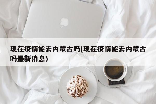 现在疫情能去内蒙古吗(现在疫情能去内蒙古吗最新消息)