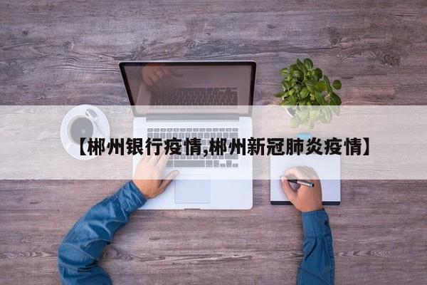 【郴州银行疫情,郴州新冠肺炎疫情】