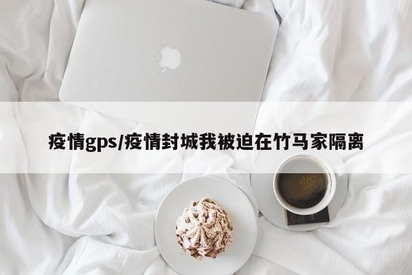 疫情gps/疫情封城我被迫在竹马家隔离