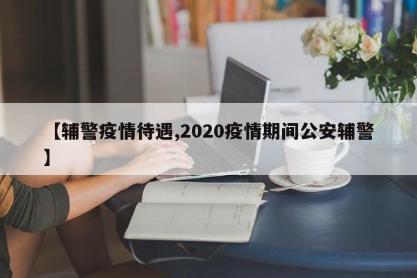 【辅警疫情待遇,2020疫情期间公安辅警】